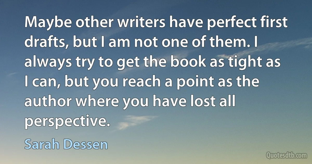 Maybe other writers have perfect first drafts, but I am not one of them. I always try to get the book as tight as I can, but you reach a point as the author where you have lost all
perspective. (Sarah Dessen)