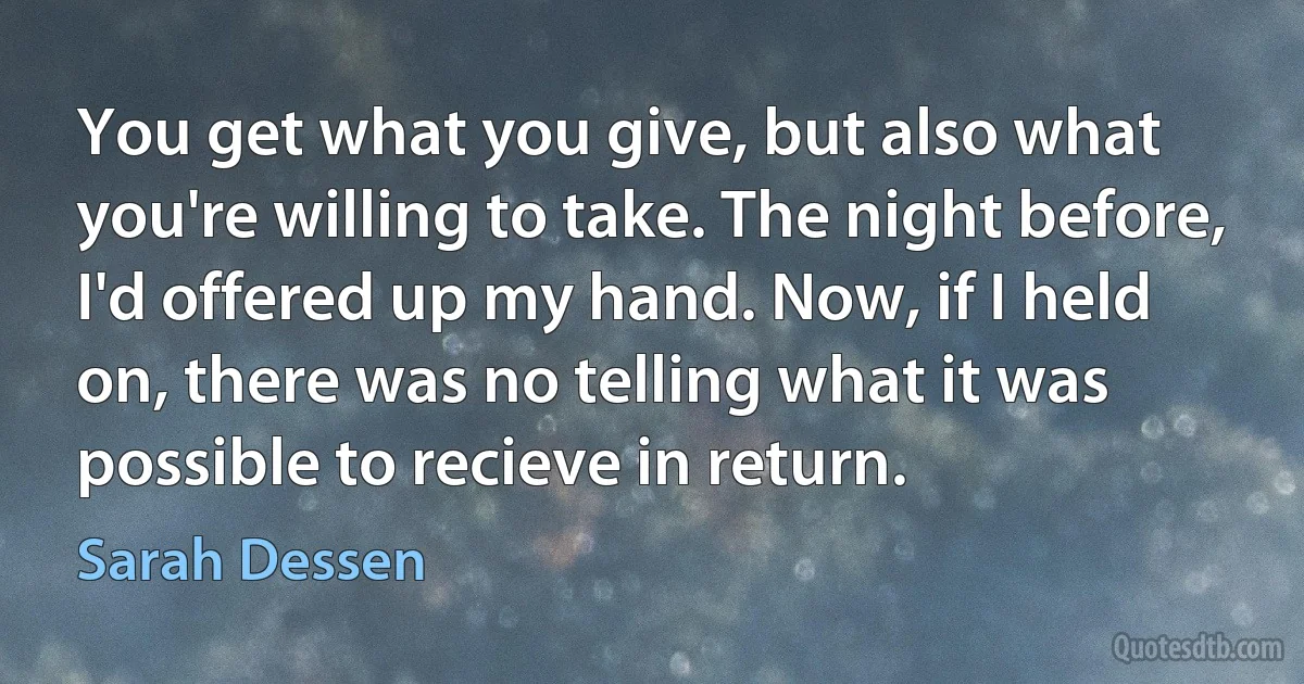 You get what you give, but also what you're willing to take. The night before, I'd offered up my hand. Now, if I held on, there was no telling what it was possible to recieve in return. (Sarah Dessen)