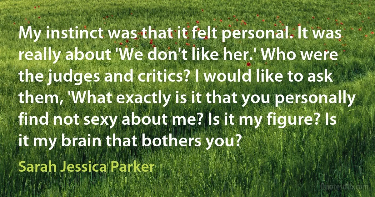 My instinct was that it felt personal. It was really about 'We don't like her.' Who were the judges and critics? I would like to ask them, 'What exactly is it that you personally find not sexy about me? Is it my figure? Is it my brain that bothers you? (Sarah Jessica Parker)