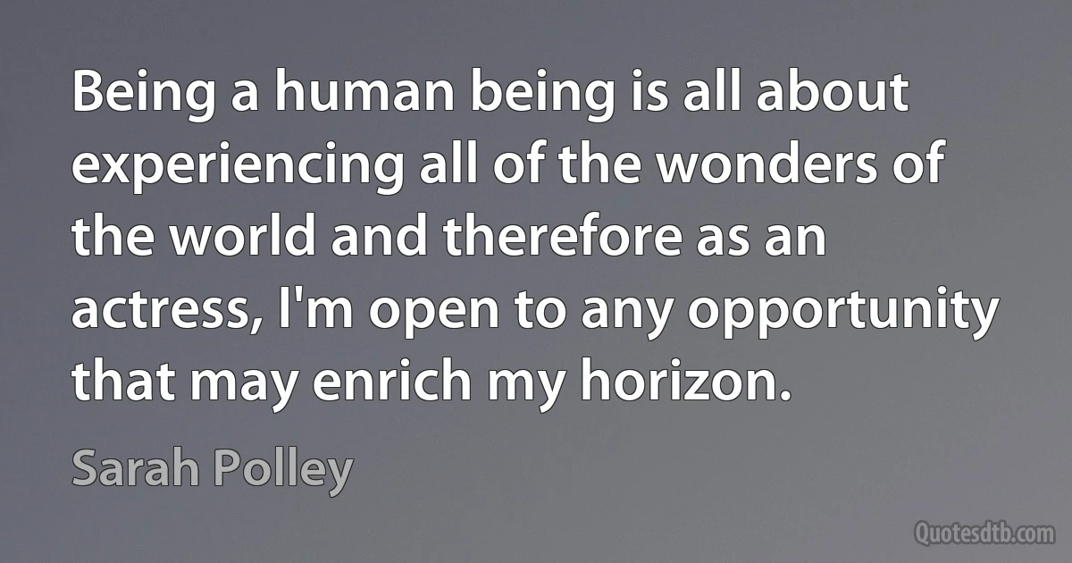 Being a human being is all about experiencing all of the wonders of the world and therefore as an actress, I'm open to any opportunity that may enrich my horizon. (Sarah Polley)