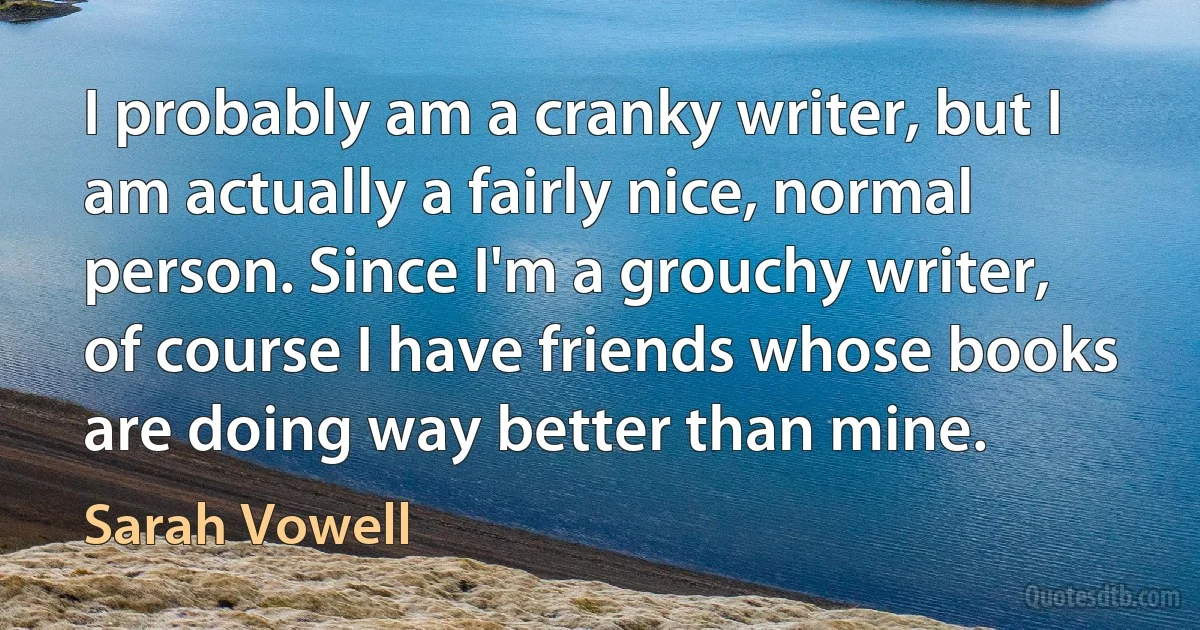 I probably am a cranky writer, but I am actually a fairly nice, normal person. Since I'm a grouchy writer, of course I have friends whose books are doing way better than mine. (Sarah Vowell)