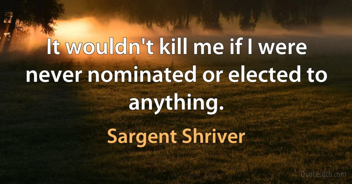 It wouldn't kill me if I were never nominated or elected to anything. (Sargent Shriver)