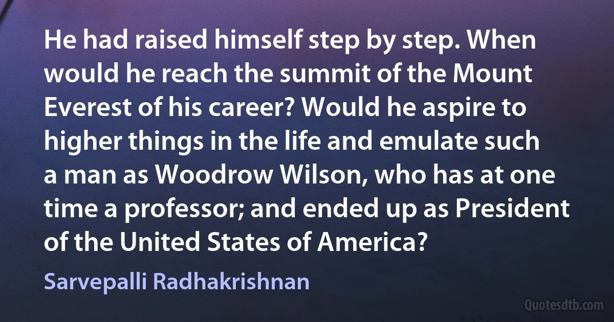 He had raised himself step by step. When would he reach the summit of the Mount Everest of his career? Would he aspire to higher things in the life and emulate such a man as Woodrow Wilson, who has at one time a professor; and ended up as President of the United States of America? (Sarvepalli Radhakrishnan)