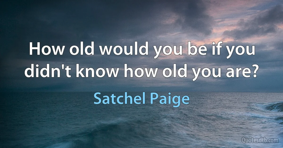 How old would you be if you didn't know how old you are? (Satchel Paige)