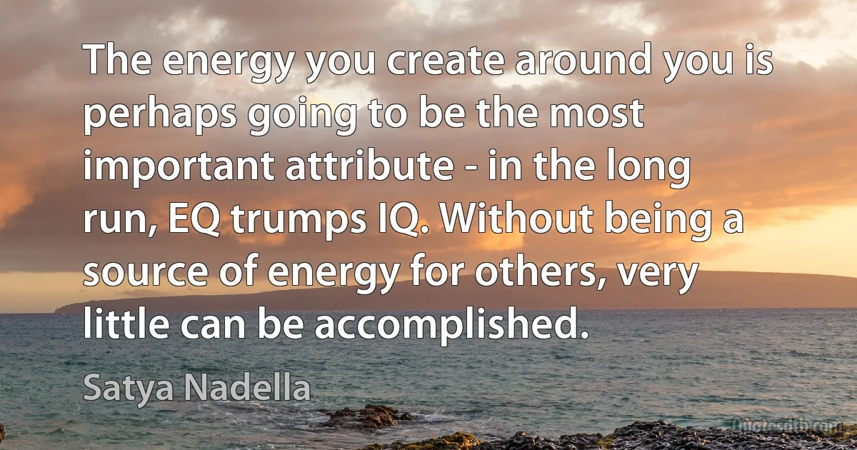 The energy you create around you is perhaps going to be the most important attribute - in the long run, EQ trumps IQ. Without being a source of energy for others, very little can be accomplished. (Satya Nadella)