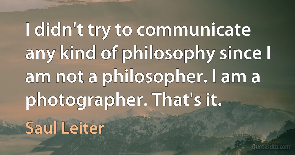 I didn't try to communicate any kind of philosophy since I am not a philosopher. I am a photographer. That's it. (Saul Leiter)