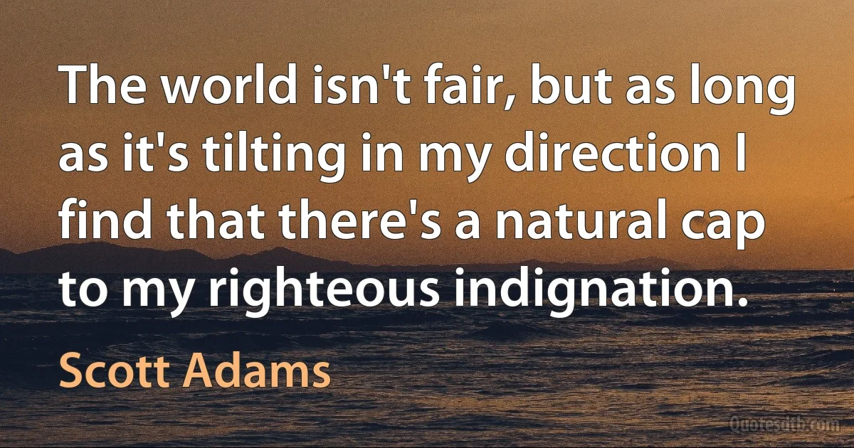 The world isn't fair, but as long as it's tilting in my direction I find that there's a natural cap to my righteous indignation. (Scott Adams)