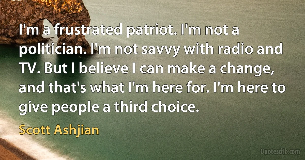 I'm a frustrated patriot. I'm not a politician. I'm not savvy with radio and TV. But I believe I can make a change, and that's what I'm here for. I'm here to give people a third choice. (Scott Ashjian)