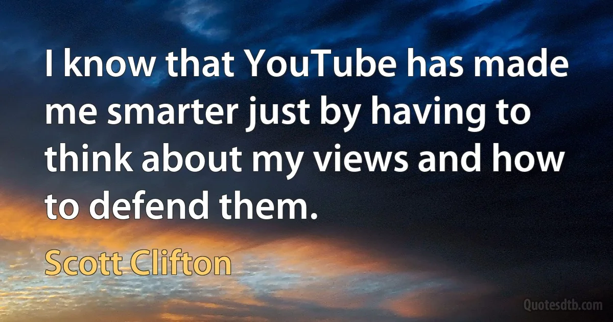 I know that YouTube has made me smarter just by having to think about my views and how to defend them. (Scott Clifton)