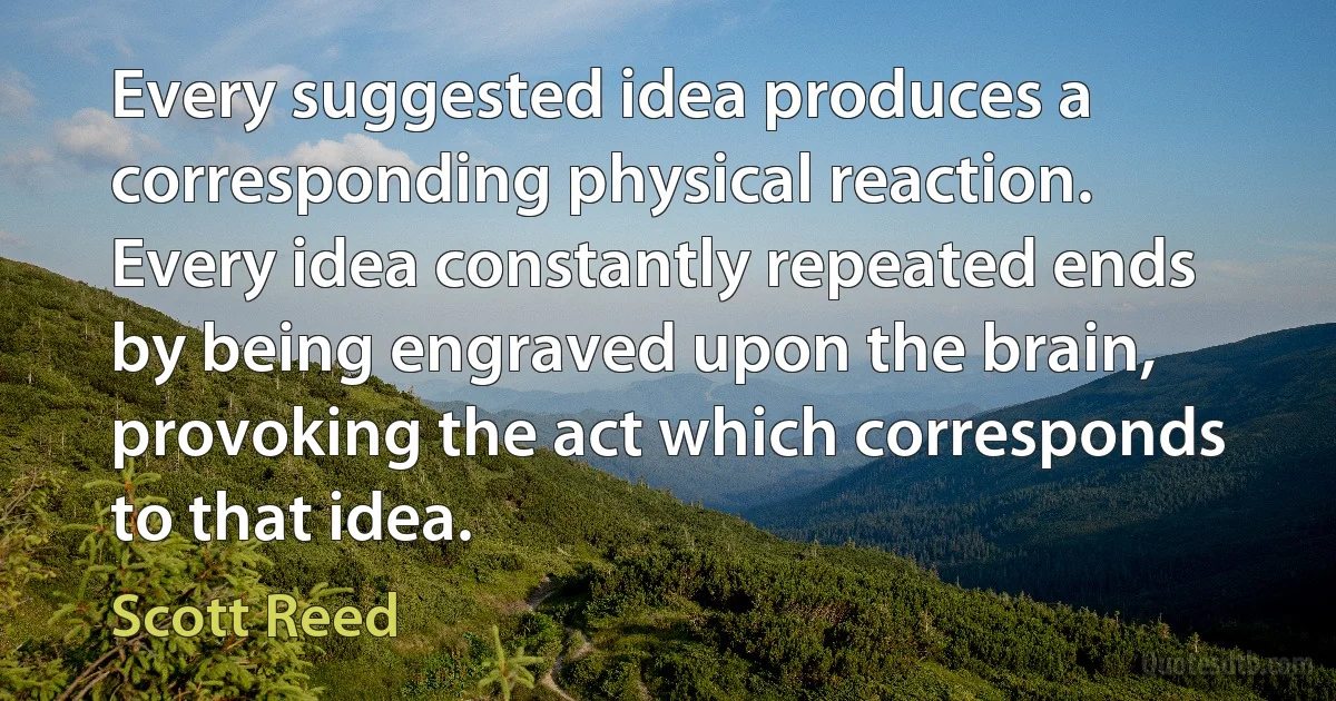 Every suggested idea produces a corresponding physical reaction. Every idea constantly repeated ends by being engraved upon the brain, provoking the act which corresponds to that idea. (Scott Reed)