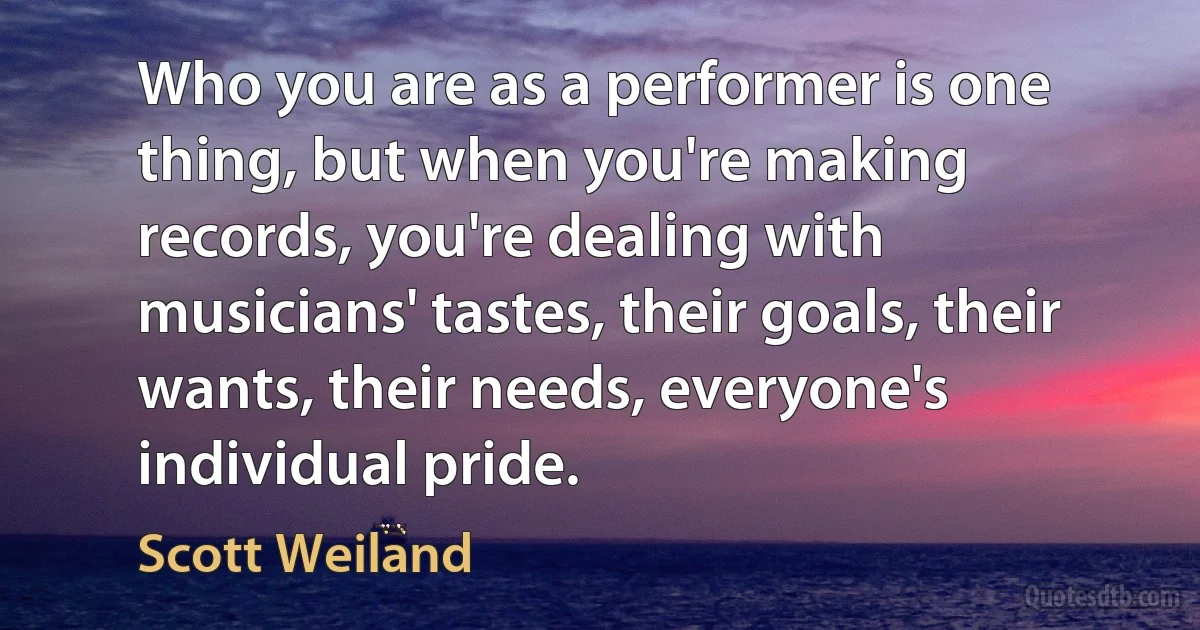 Who you are as a performer is one thing, but when you're making records, you're dealing with musicians' tastes, their goals, their wants, their needs, everyone's individual pride. (Scott Weiland)