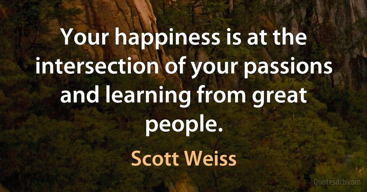 Your happiness is at the intersection of your passions and learning from great people. (Scott Weiss)