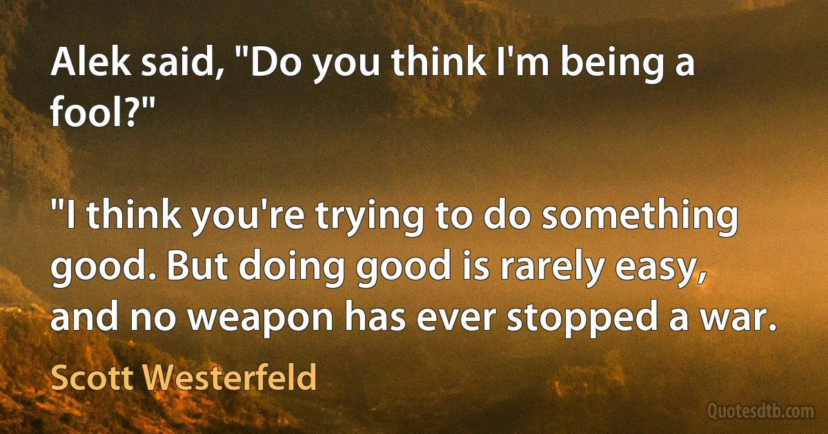 Alek said, "Do you think I'm being a fool?"

"I think you're trying to do something good. But doing good is rarely easy, and no weapon has ever stopped a war. (Scott Westerfeld)