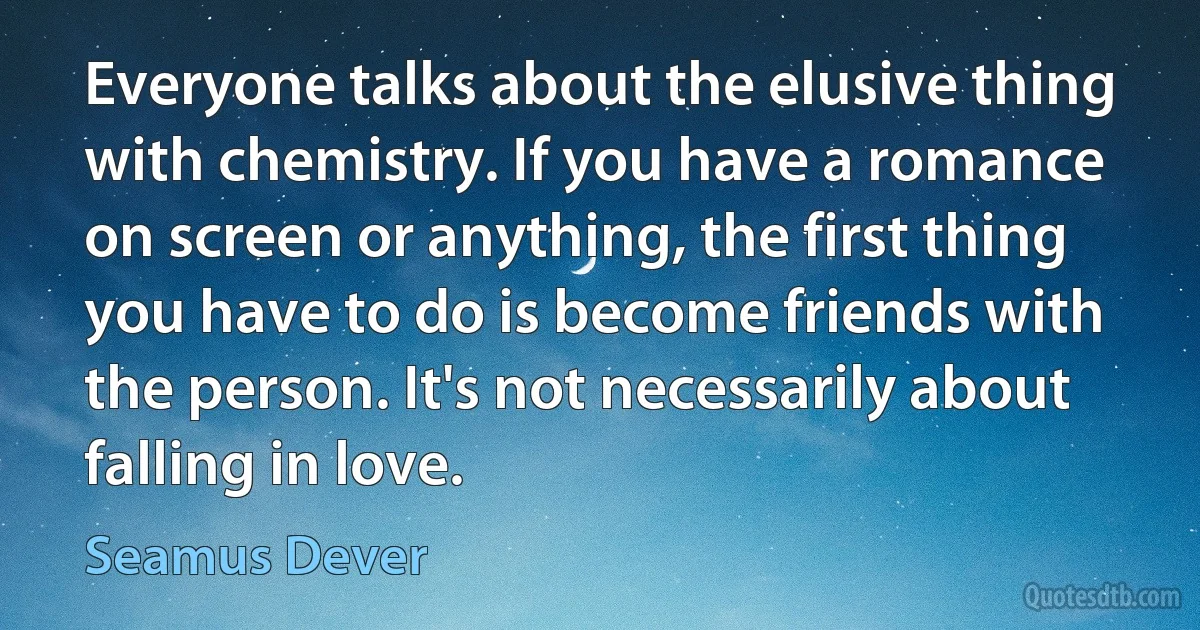 Everyone talks about the elusive thing with chemistry. If you have a romance on screen or anything, the first thing you have to do is become friends with the person. It's not necessarily about falling in love. (Seamus Dever)