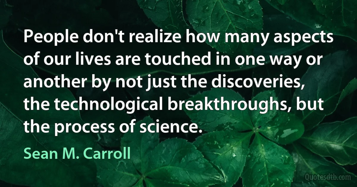 People don't realize how many aspects of our lives are touched in one way or another by not just the discoveries, the technological breakthroughs, but the process of science. (Sean M. Carroll)