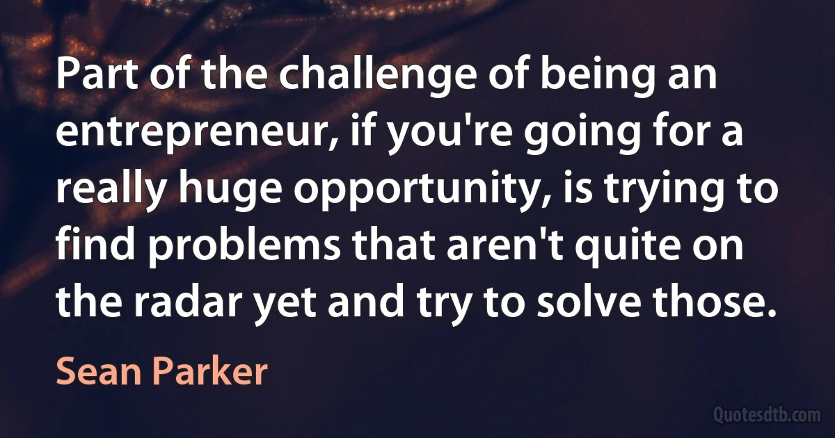 Part of the challenge of being an entrepreneur, if you're going for a really huge opportunity, is trying to find problems that aren't quite on the radar yet and try to solve those. (Sean Parker)