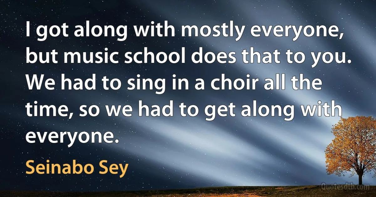 I got along with mostly everyone, but music school does that to you. We had to sing in a choir all the time, so we had to get along with everyone. (Seinabo Sey)