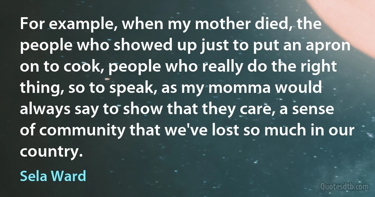 For example, when my mother died, the people who showed up just to put an apron on to cook, people who really do the right thing, so to speak, as my momma would always say to show that they care, a sense of community that we've lost so much in our country. (Sela Ward)