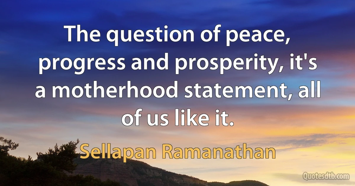 The question of peace, progress and prosperity, it's a motherhood statement, all of us like it. (Sellapan Ramanathan)