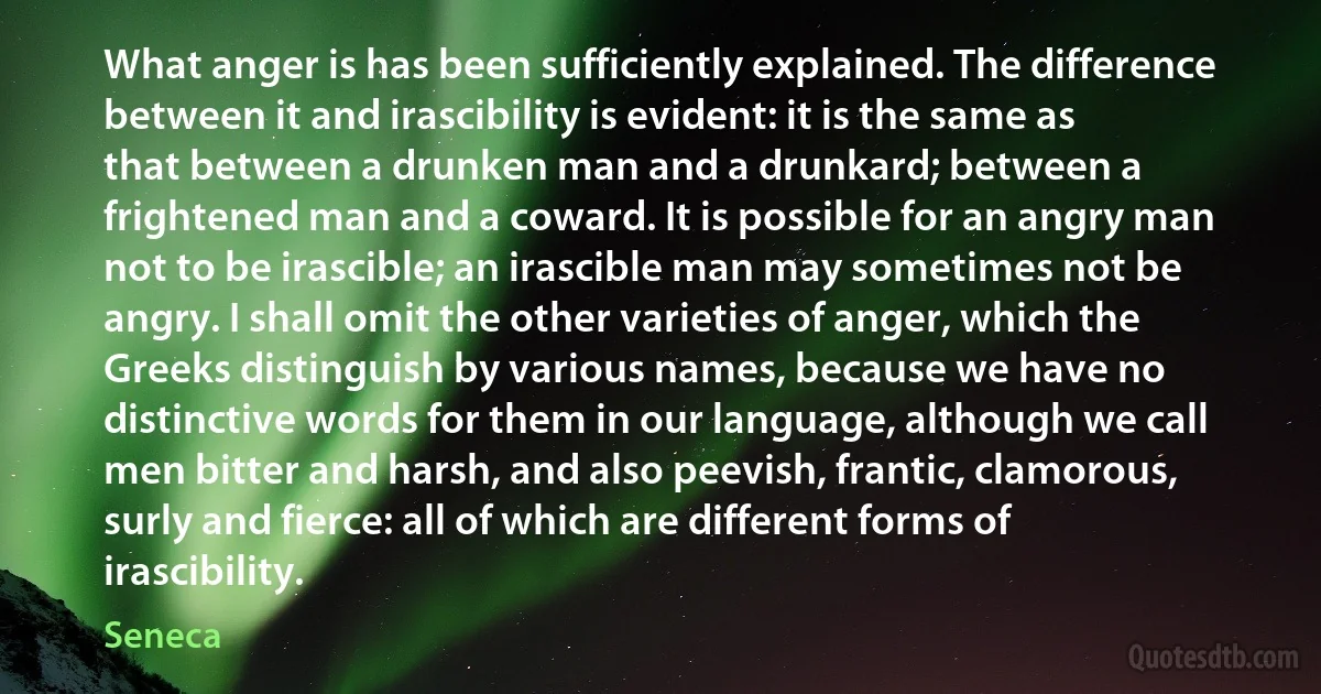 What anger is has been sufficiently explained. The difference between it and irascibility is evident: it is the same as that between a drunken man and a drunkard; between a frightened man and a coward. It is possible for an angry man not to be irascible; an irascible man may sometimes not be angry. I shall omit the other varieties of anger, which the Greeks distinguish by various names, because we have no distinctive words for them in our language, although we call men bitter and harsh, and also peevish, frantic, clamorous, surly and fierce: all of which are different forms of irascibility. (Seneca)