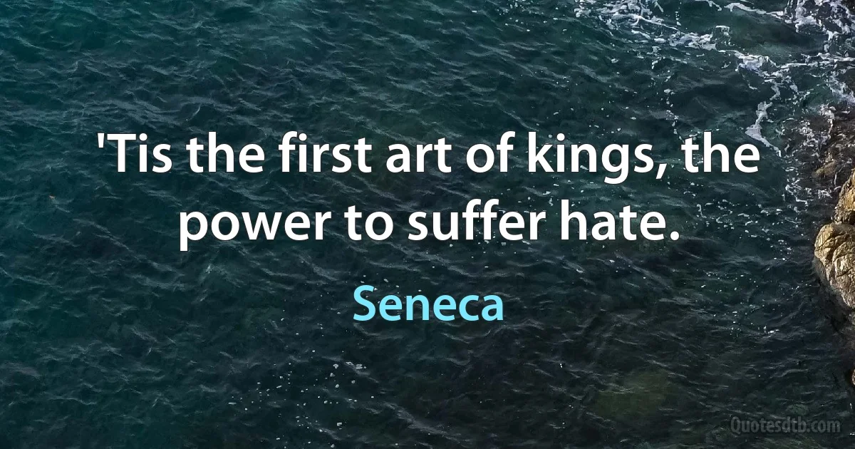 'Tis the first art of kings, the power to suffer hate. (Seneca)