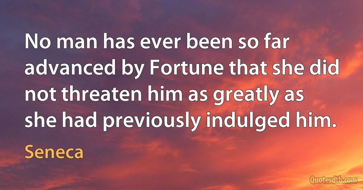 No man has ever been so far advanced by Fortune that she did not threaten him as greatly as she had previously indulged him. (Seneca)