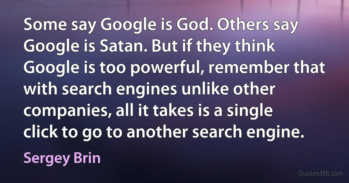 Some say Google is God. Others say Google is Satan. But if they think Google is too powerful, remember that with search engines unlike other companies, all it takes is a single click to go to another search engine. (Sergey Brin)