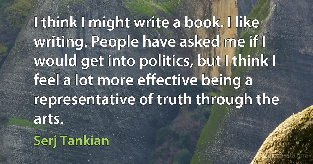 I think I might write a book. I like writing. People have asked me if I would get into politics, but I think I feel a lot more effective being a representative of truth through the arts. (Serj Tankian)