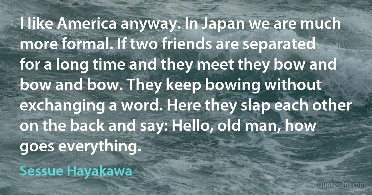 I like America anyway. In Japan we are much more formal. If two friends are separated for a long time and they meet they bow and bow and bow. They keep bowing without exchanging a word. Here they slap each other on the back and say: Hello, old man, how goes everything. (Sessue Hayakawa)