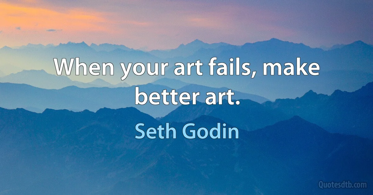 When your art fails, make better art. (Seth Godin)