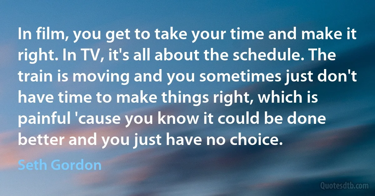 In film, you get to take your time and make it right. In TV, it's all about the schedule. The train is moving and you sometimes just don't have time to make things right, which is painful 'cause you know it could be done better and you just have no choice. (Seth Gordon)