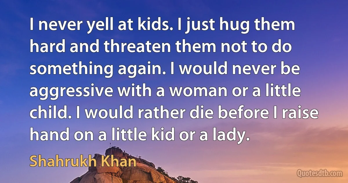 I never yell at kids. I just hug them hard and threaten them not to do something again. I would never be aggressive with a woman or a little child. I would rather die before I raise hand on a little kid or a lady. (Shahrukh Khan)