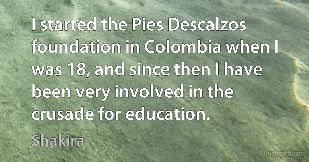 I started the Pies Descalzos foundation in Colombia when I was 18, and since then I have been very involved in the crusade for education. (Shakira)