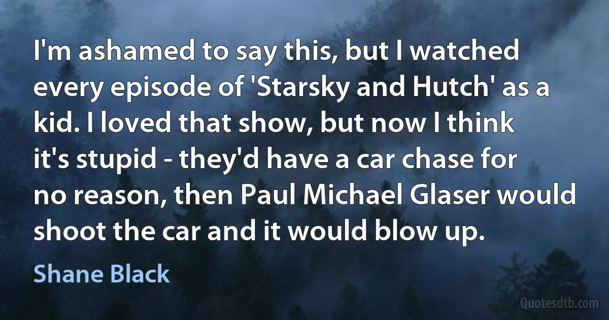 I'm ashamed to say this, but I watched every episode of 'Starsky and Hutch' as a kid. I loved that show, but now I think it's stupid - they'd have a car chase for no reason, then Paul Michael Glaser would shoot the car and it would blow up. (Shane Black)