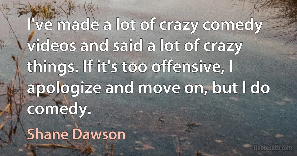 I've made a lot of crazy comedy videos and said a lot of crazy things. If it's too offensive, I apologize and move on, but I do comedy. (Shane Dawson)