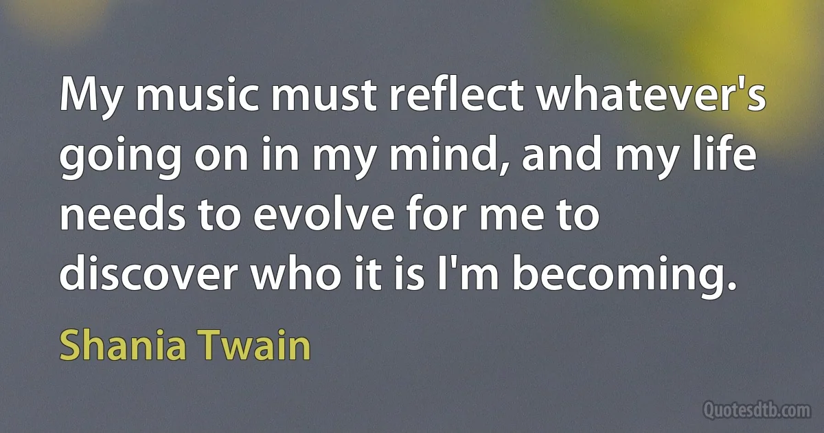 My music must reflect whatever's going on in my mind, and my life needs to evolve for me to discover who it is I'm becoming. (Shania Twain)