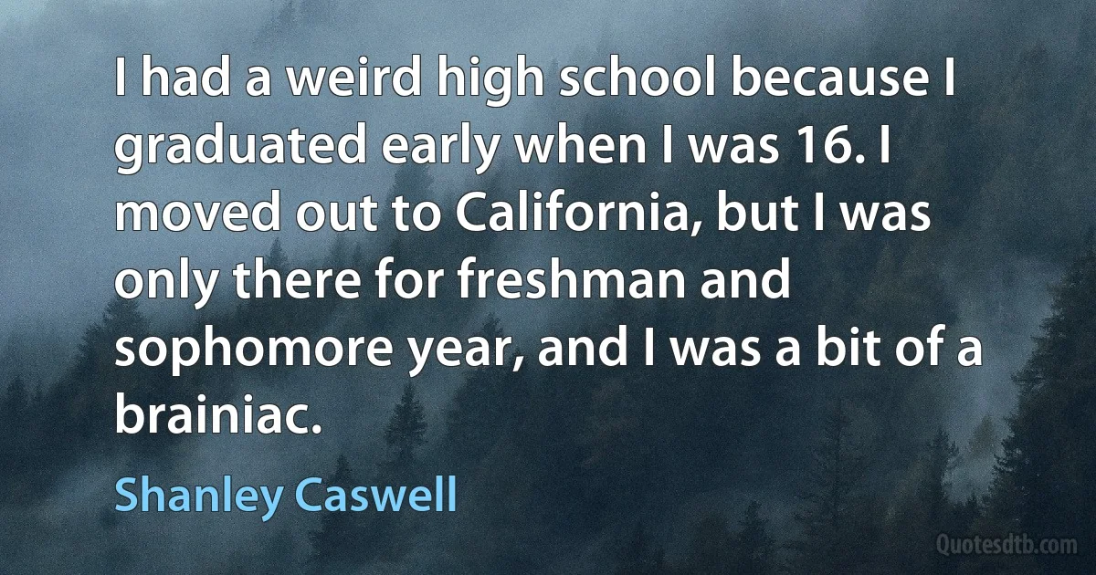 I had a weird high school because I graduated early when I was 16. I moved out to California, but I was only there for freshman and sophomore year, and I was a bit of a brainiac. (Shanley Caswell)