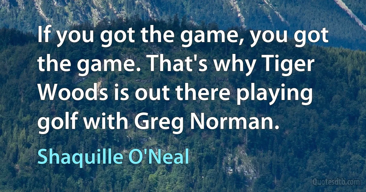 If you got the game, you got the game. That's why Tiger Woods is out there playing golf with Greg Norman. (Shaquille O'Neal)