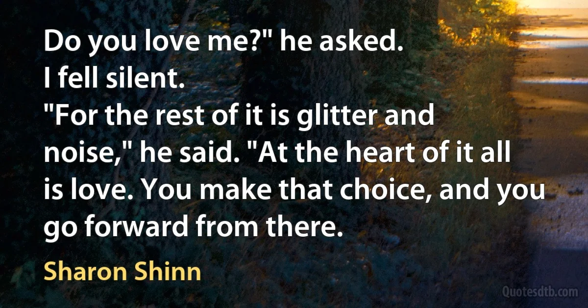 Do you love me?" he asked.
I fell silent.
"For the rest of it is glitter and noise," he said. "At the heart of it all is love. You make that choice, and you go forward from there. (Sharon Shinn)