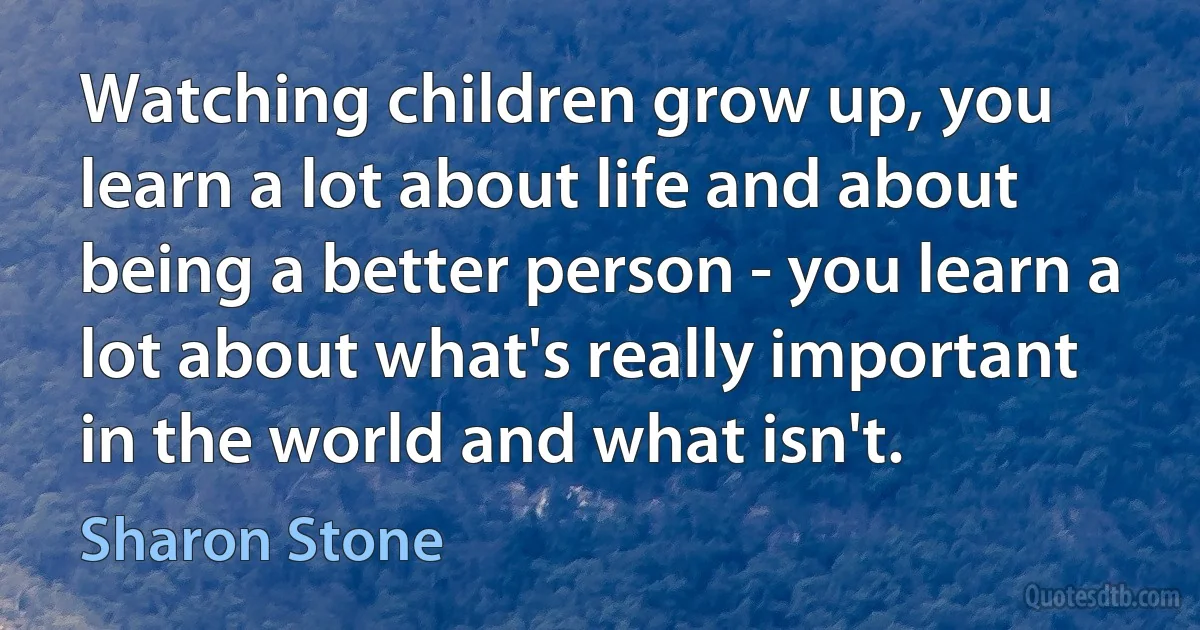 Watching children grow up, you learn a lot about life and about being a better person - you learn a lot about what's really important in the world and what isn't. (Sharon Stone)