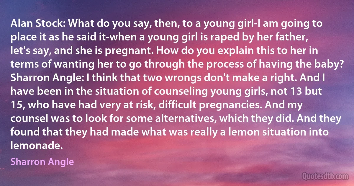 Alan Stock: What do you say, then, to a young girl-I am going to place it as he said it-when a young girl is raped by her father, let's say, and she is pregnant. How do you explain this to her in terms of wanting her to go through the process of having the baby?
Sharron Angle: I think that two wrongs don't make a right. And I have been in the situation of counseling young girls, not 13 but 15, who have had very at risk, difficult pregnancies. And my counsel was to look for some alternatives, which they did. And they found that they had made what was really a lemon situation into lemonade. (Sharron Angle)