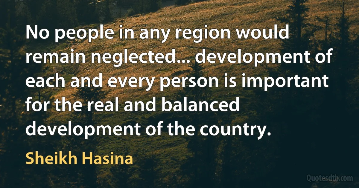 No people in any region would remain neglected... development of each and every person is important for the real and balanced development of the country. (Sheikh Hasina)