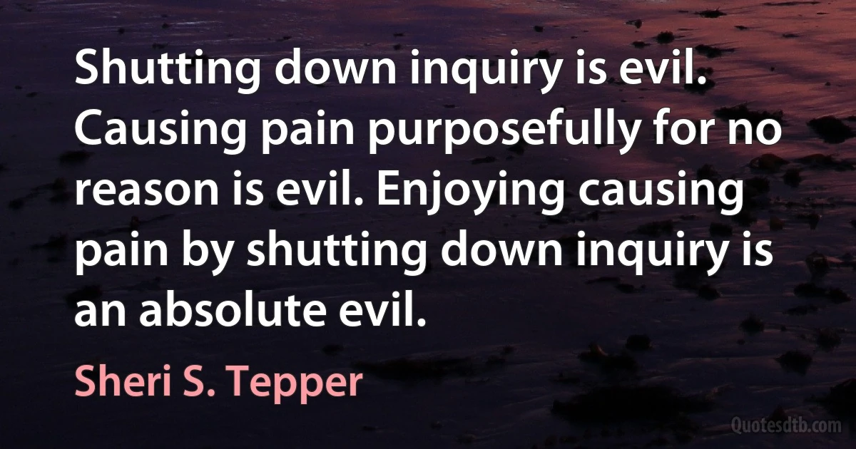 Shutting down inquiry is evil. Causing pain purposefully for no reason is evil. Enjoying causing pain by shutting down inquiry is an absolute evil. (Sheri S. Tepper)