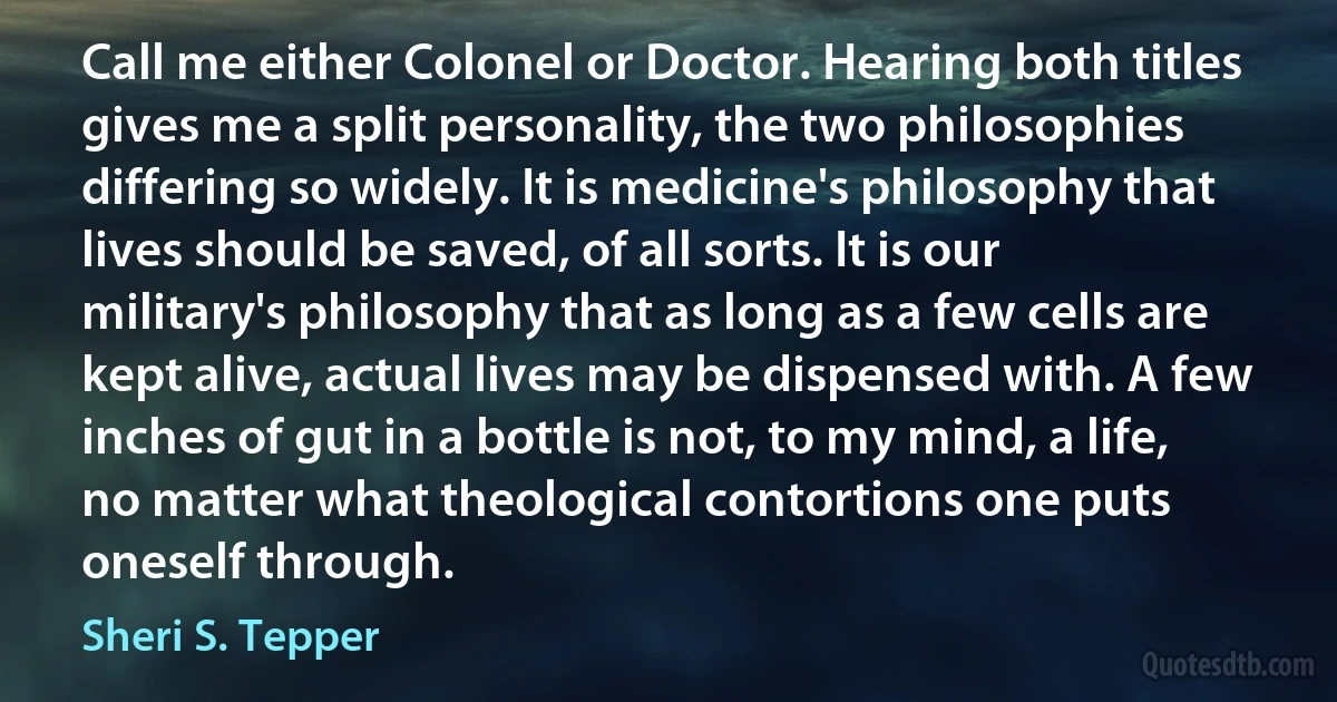 Call me either Colonel or Doctor. Hearing both titles gives me a split personality, the two philosophies differing so widely. It is medicine's philosophy that lives should be saved, of all sorts. It is our military's philosophy that as long as a few cells are kept alive, actual lives may be dispensed with. A few inches of gut in a bottle is not, to my mind, a life, no matter what theological contortions one puts oneself through. (Sheri S. Tepper)