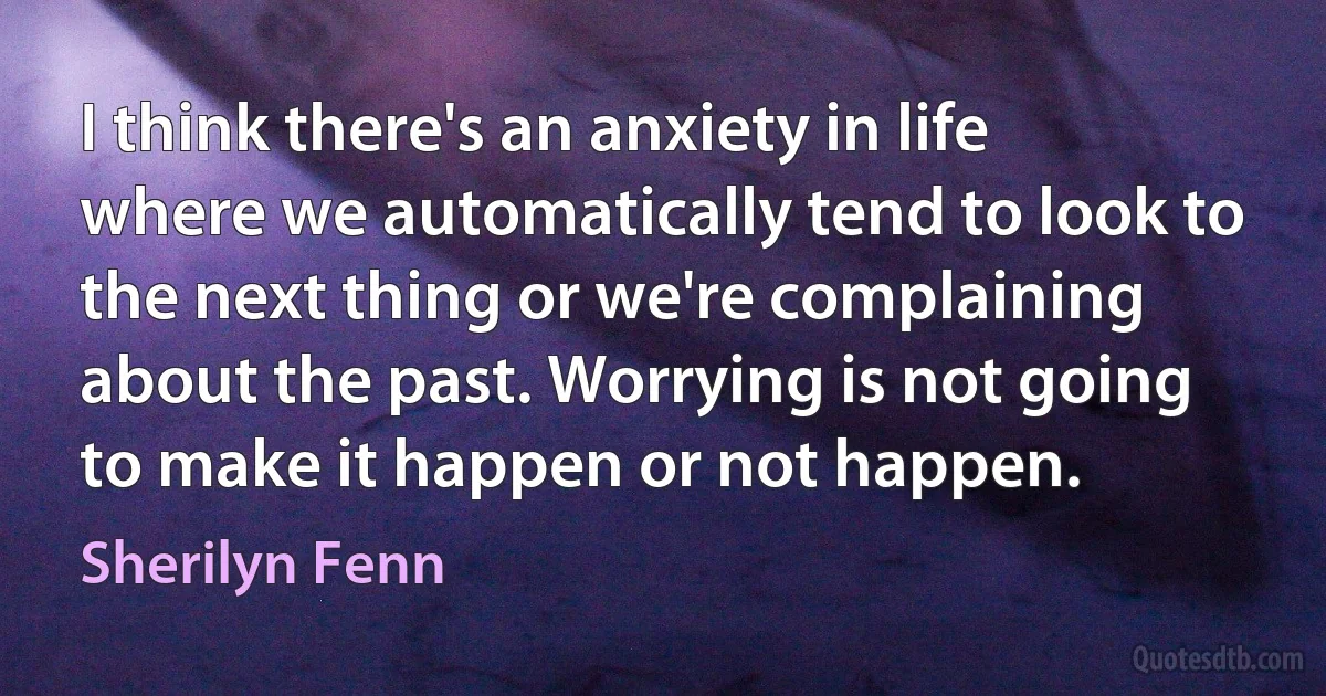 I think there's an anxiety in life where we automatically tend to look to the next thing or we're complaining about the past. Worrying is not going to make it happen or not happen. (Sherilyn Fenn)