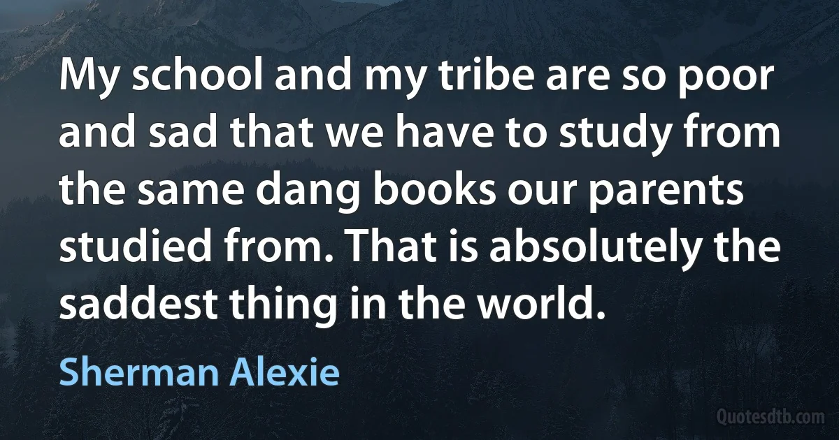 My school and my tribe are so poor and sad that we have to study from the same dang books our parents studied from. That is absolutely the saddest thing in the world. (Sherman Alexie)