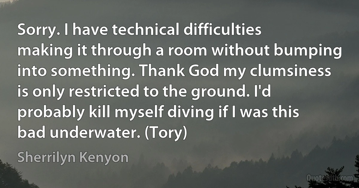 Sorry. I have technical difficulties making it through a room without bumping into something. Thank God my clumsiness is only restricted to the ground. I'd probably kill myself diving if I was this bad underwater. (Tory) (Sherrilyn Kenyon)