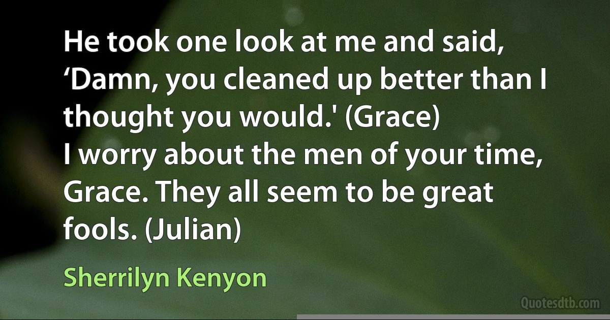 He took one look at me and said, ‘Damn, you cleaned up better than I thought you would.' (Grace)
I worry about the men of your time, Grace. They all seem to be great fools. (Julian) (Sherrilyn Kenyon)