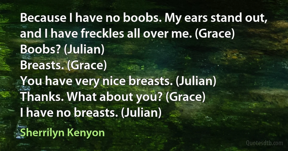 Because I have no boobs. My ears stand out, and I have freckles all over me. (Grace)
Boobs? (Julian)
Breasts. (Grace)
You have very nice breasts. (Julian)
Thanks. What about you? (Grace)
I have no breasts. (Julian) (Sherrilyn Kenyon)