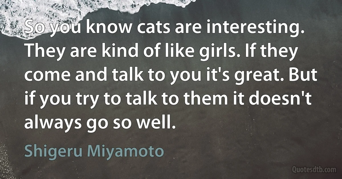 So you know cats are interesting. They are kind of like girls. If they come and talk to you it's great. But if you try to talk to them it doesn't always go so well. (Shigeru Miyamoto)